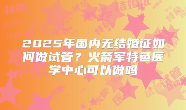 2025年国内无结婚证如何做试管？火箭军特色医学中心可以做吗