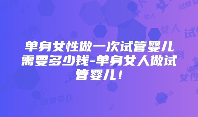 单身女性做一次试管婴儿需要多少钱-单身女人做试管婴儿！