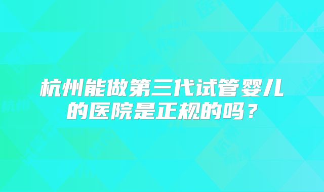 杭州能做第三代试管婴儿的医院是正规的吗?