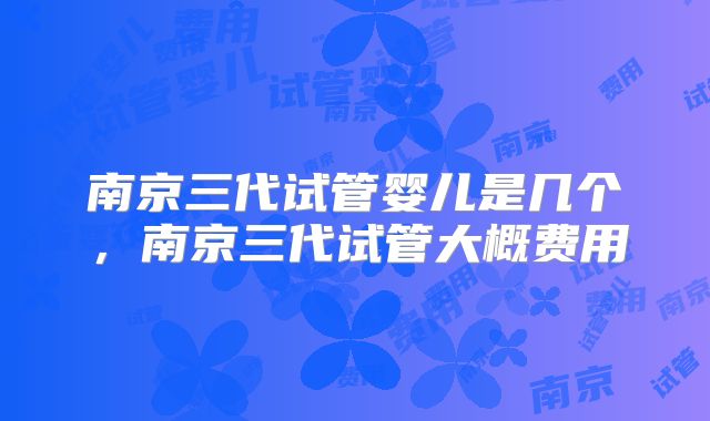 南京三代试管婴儿是几个,南京三代试管大概费用