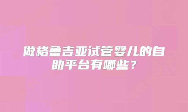 做格鲁吉亚试管婴儿的自助平台有哪些？