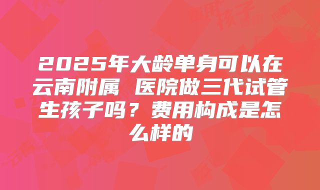 2025年大龄单身可以在云南附属 医院做三代试管生孩子吗?费用构成是怎么样的