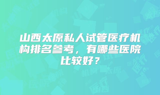 山西太原私人试管医疗机构排名参考,有哪些医院比较好?