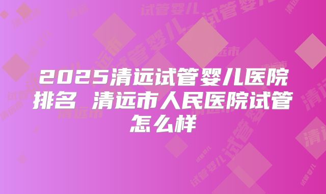 2025清远试管婴儿医院排名 清远市人民医院试管怎么样