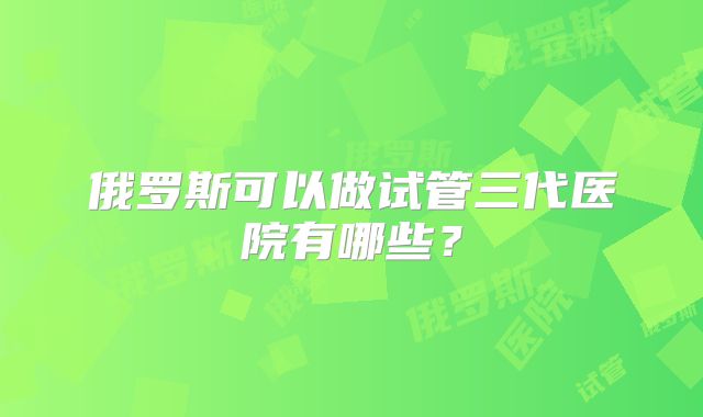 俄罗斯可以做试管三代医院有哪些？
