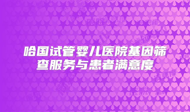 哈国试管婴儿医院基因筛查服务与患者满意度