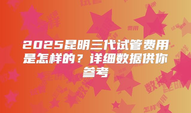 2025昆明三代试管费用是怎样的?详细数据供你参考