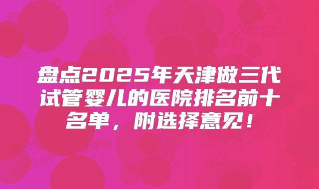盘点2025年天津做三代试管婴儿的医院排名前十名单，附选择意见！
