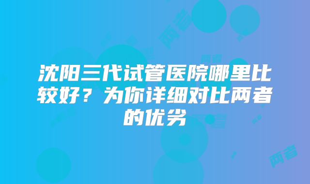 沈阳三代试管医院哪里比较好？为你详细对比两者的优劣