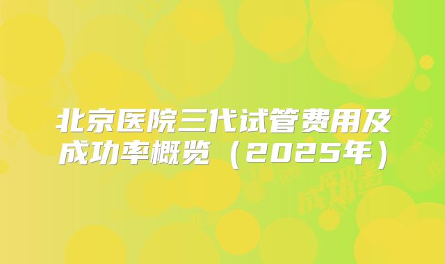北京医院三代试管费用及成功率概览（2025年）
