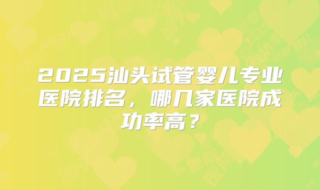 2025汕头试管婴儿专业医院排名,哪几家医院成功率高?