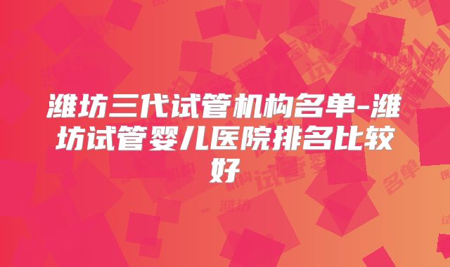 潍坊三代试管机构名单-潍坊试管婴儿医院排名比较好
