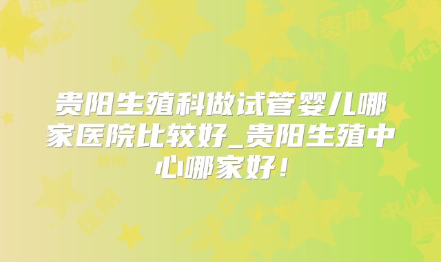 贵阳生殖科做试管婴儿哪家医院比较好_贵阳生殖中心哪家好！