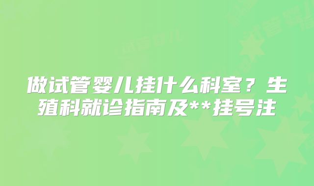 做试管婴儿挂什么科室？生殖科就诊指南及**挂号注