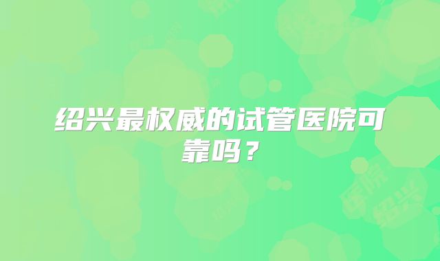 绍兴最权威的试管医院可靠吗？