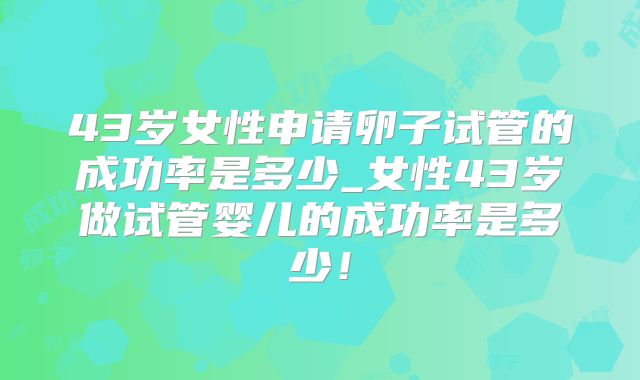 43岁女性申请卵子试管的成功率是多少_女性43岁做试管婴儿的成功率是多少！