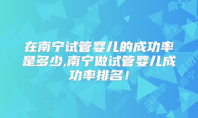 在南宁试管婴儿的成功率是多少,南宁做试管婴儿成功率排名！