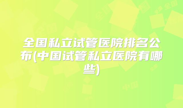 全国私立试管医院排名公布(中国试管私立医院有哪些)