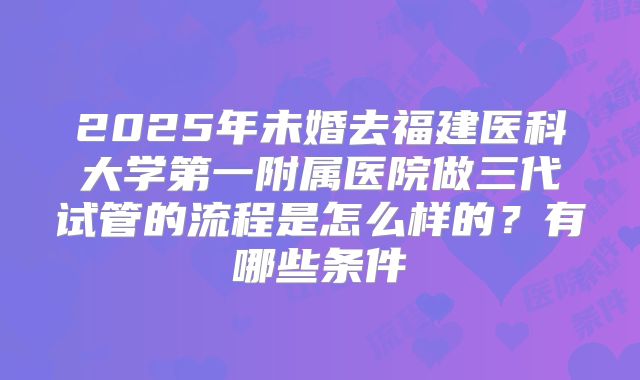 2025年未婚去福建医科大学第一附属医院做三代试管的流程是怎么样的？有哪些条件