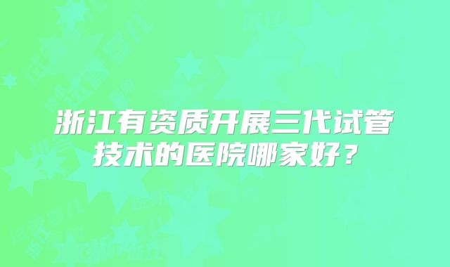 浙江有资质开展三代试管技术的医院哪家好？