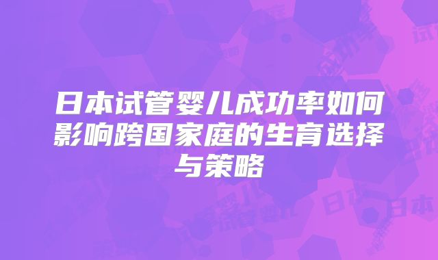 日本试管婴儿成功率如何影响跨国家庭的生育选择与策略