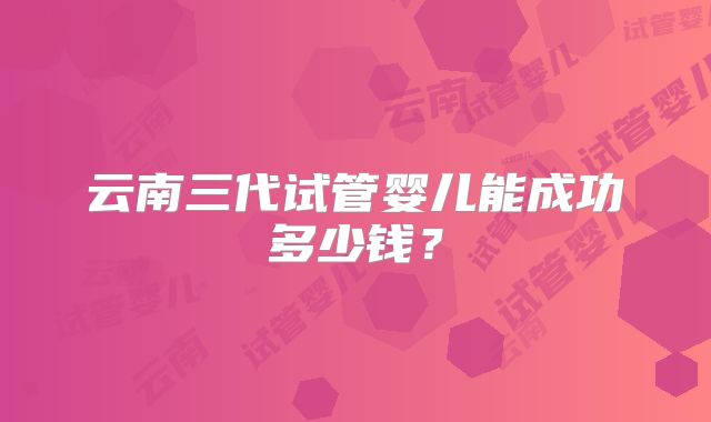 云南三代试管婴儿能成功多少钱？