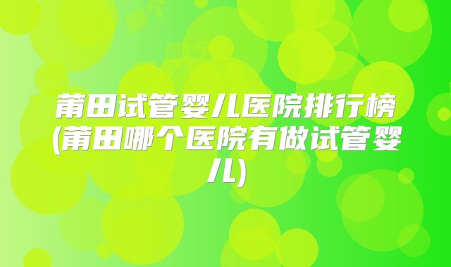 莆田试管婴儿医院排行榜(莆田哪个医院有做试管婴儿)