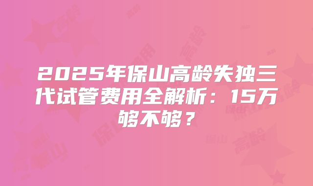 2025年保山高龄失独三代试管费用全解析：15万够不够？