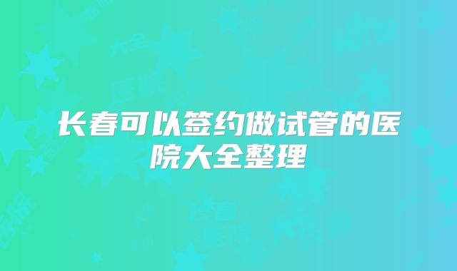 长春可以签约做试管的医院大全整理