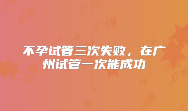 不孕试管三次失败,在广州试管一次能成功