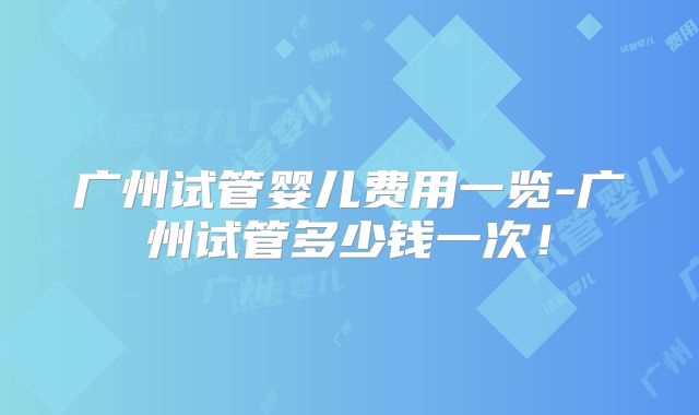 广州试管婴儿费用一览-广州试管多少钱一次！