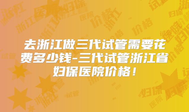 去浙江做三代试管需要花费多少钱-三代试管浙江省妇保医院价格!