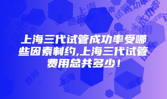 上海三代试管成功率受哪些因素制约,上海三代试管费用总共多少！