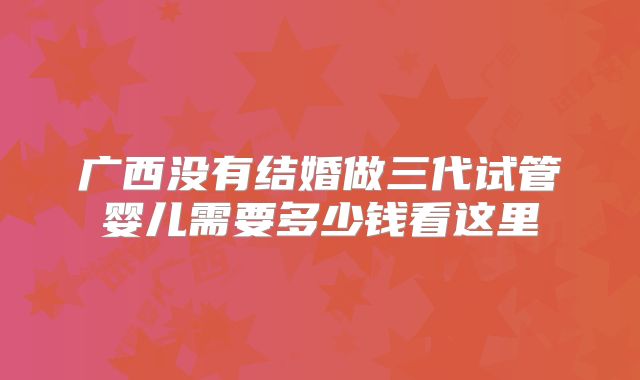 广西没有结婚做三代试管婴儿需要多少钱看这里