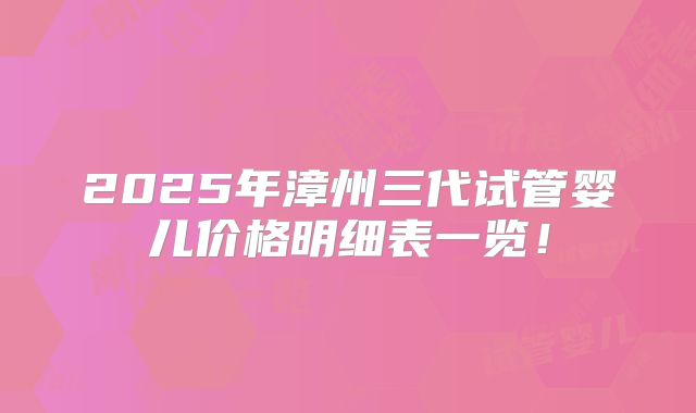 2025年漳州三代试管婴儿价格明细表一览！