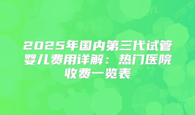2025年国内第三代试管婴儿费用详解：热门医院收费一览表