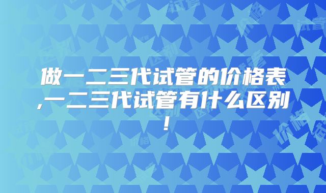 做一二三代试管的价格表,一二三代试管有什么区别！
