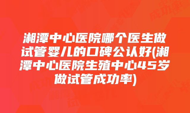 湘潭中心医院哪个医生做试管婴儿的口碑公认好(湘潭中心医院生殖中心45岁做试管成功率)