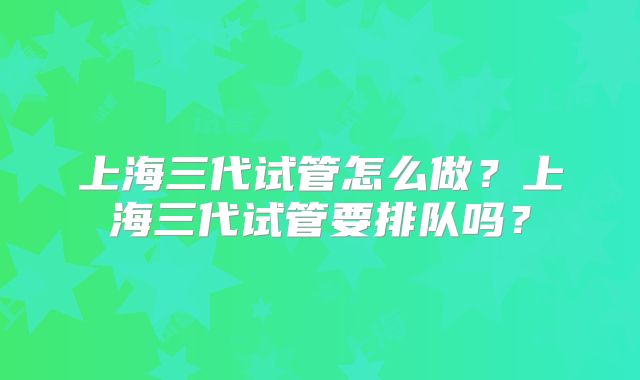 上海三代试管怎么做?上海三代试管要排队吗?