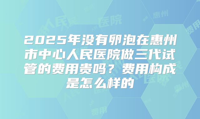 2025年没有卵泡在惠州市中心人民医院做三代试管的费用贵吗?费用构成是怎么样的