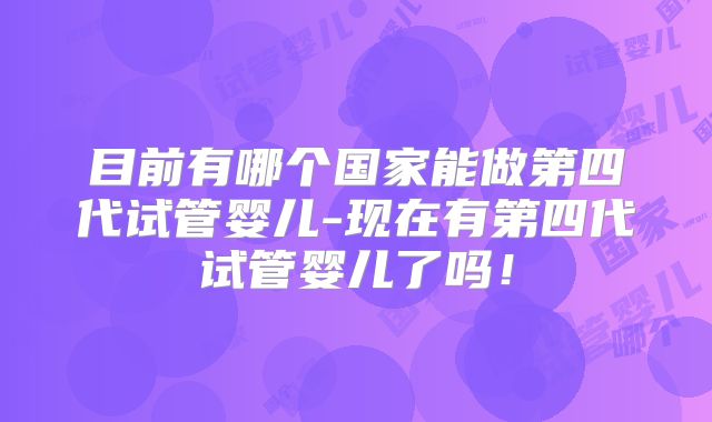 目前有哪个国家能做第四代试管婴儿-现在有第四代试管婴儿了吗！