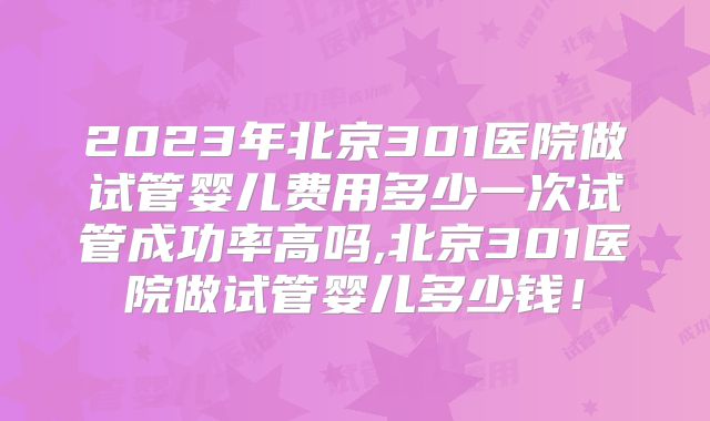 2023年北京301医院做试管婴儿费用多少一次试管成功率高吗,北京301医院做试管婴儿多少钱!