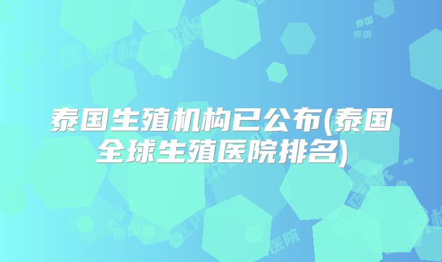 泰国生殖机构已公布(泰国全球生殖医院排名)