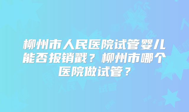 柳州市人民医院试管婴儿能否报销戳?柳州市哪个医院做试管?