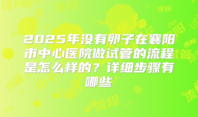 2025年没有卵子在襄阳市中心医院做试管的流程是怎么样的?详细步骤有哪些
