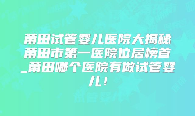 莆田试管婴儿医院大揭秘莆田市第一医院位居榜首_莆田哪个医院有做试管婴儿!