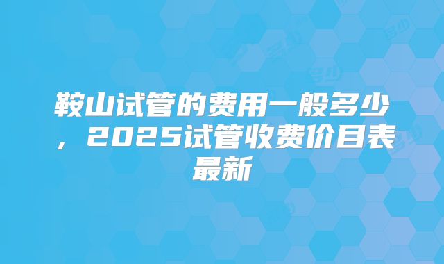 鞍山试管的费用一般多少,2025试管收费价目表最新