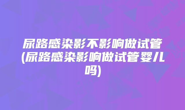 尿路感染影不影响做试管(尿路感染影响做试管婴儿吗)