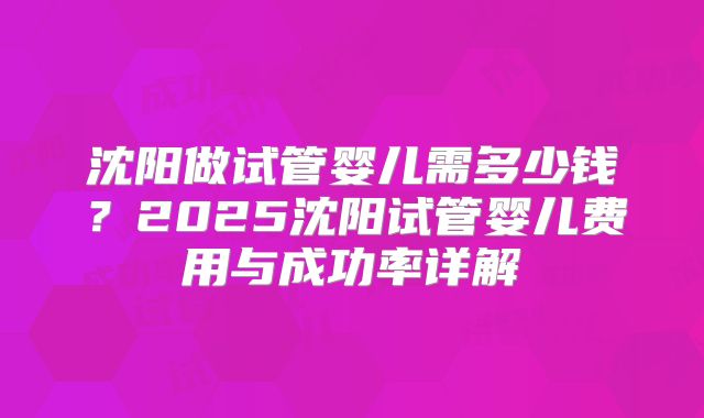沈阳做试管婴儿需多少钱?2025沈阳试管婴儿费用与成功率详解