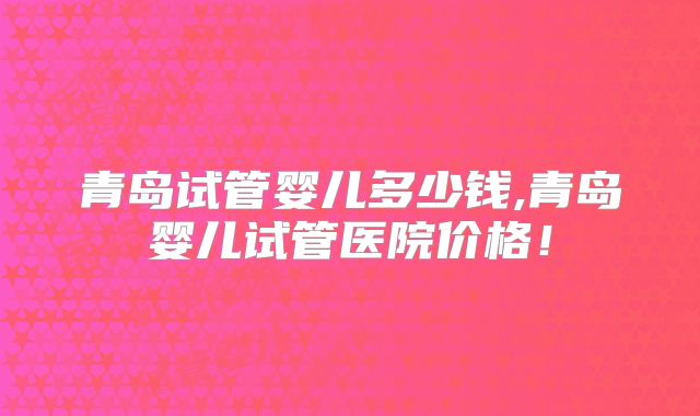 青岛试管婴儿多少钱,青岛婴儿试管医院价格！